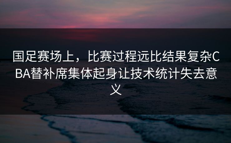 国足赛场上,比赛过程远比结果复杂CBA替补席集体起身让技术统计失去意义 第1张 国足赛场上,比赛过程远比结果复杂CBA替补席集体起身让技术统计失去意义 第1张