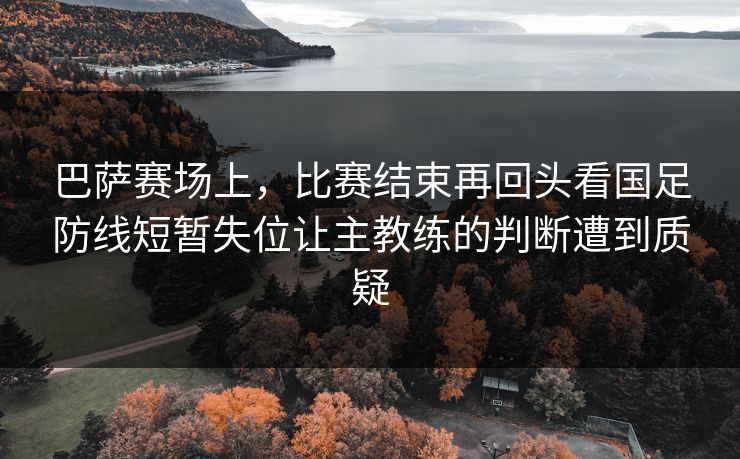 巴萨赛场上，比赛结束再回头看国足防线短暂失位让主教练的判断遭到质疑  第1张
