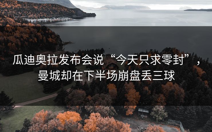 瓜迪奥拉发布会说“今天只求零封”，曼城却在下半场崩盘丢三球
