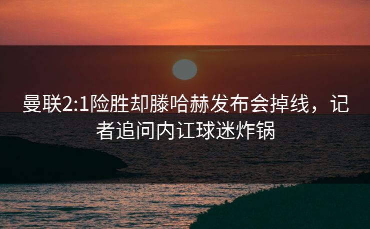 曼联2:1险胜却滕哈赫发布会掉线，记者追问内讧球迷炸锅  第1张