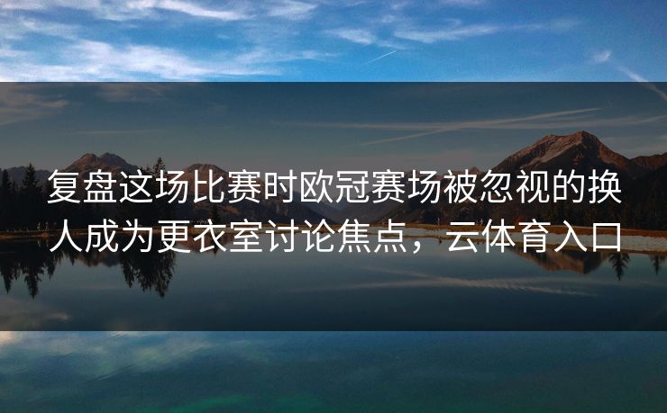 复盘这场比赛时欧冠赛场被忽视的换人成为更衣室讨论焦点，云体育入口  第1张