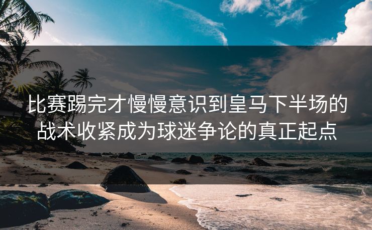 比赛踢完才慢慢意识到皇马下半场的战术收紧成为球迷争论的真正起点  第1张