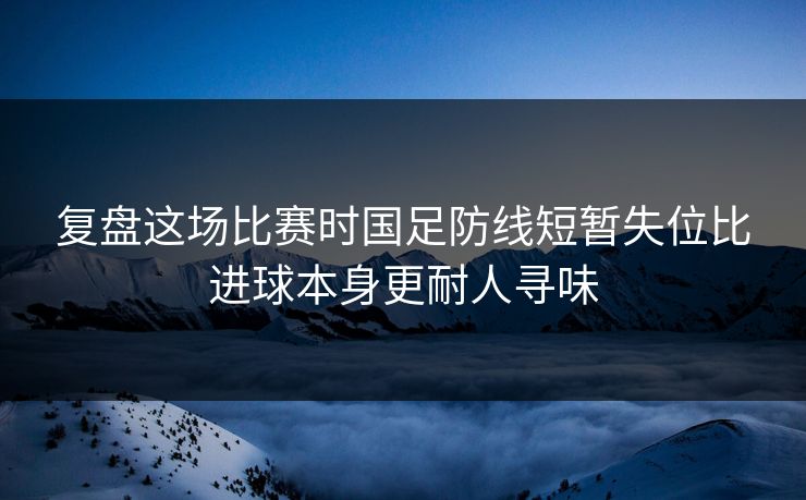复盘这场比赛时国足防线短暂失位比进球本身更耐人寻味  第1张