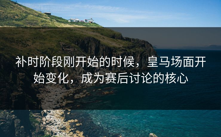补时阶段刚开始的时候，皇马场面开始变化，成为赛后讨论的核心  第1张